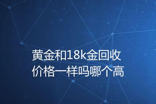 黄金和18k金回收价格一样吗哪个高