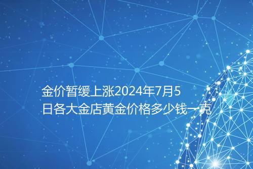金价暂缓上涨2024年7月5日各大金店黄金价格多少钱一克