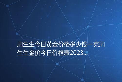 周生生今日黄金价格多少钱一克周生生金价今日价格表2023年