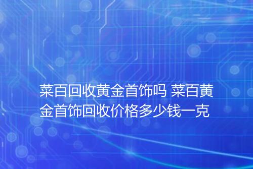 菜百回收黄金首饰吗 菜百黄金首饰回收价格多少钱一克