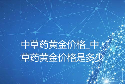中草药黄金价格_中草药黄金价格是多少