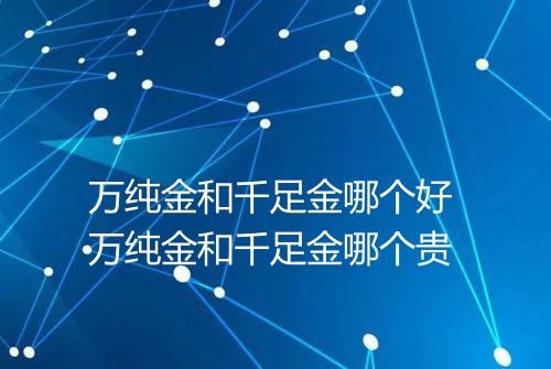 万纯金和千足金哪个好 万纯金和千足金哪个贵
