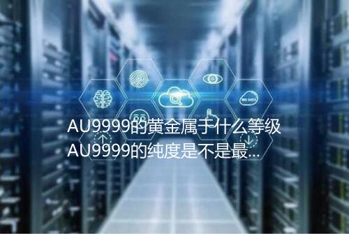 AU9999的黄金属于什么等级AU9999的纯度是不是最高的
