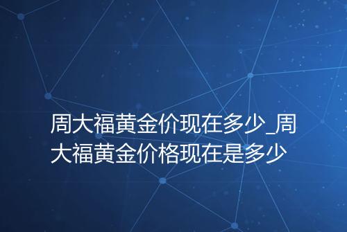 周大福黄金价现在多少_周大福黄金价格现在是多少