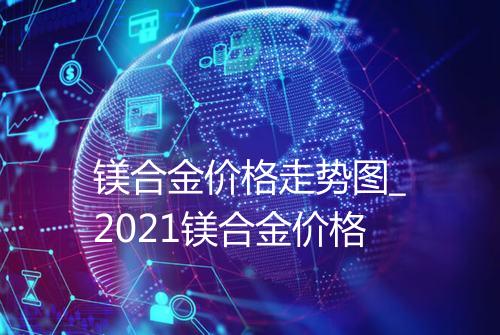 镁合金价格走势图_2021镁合金价格