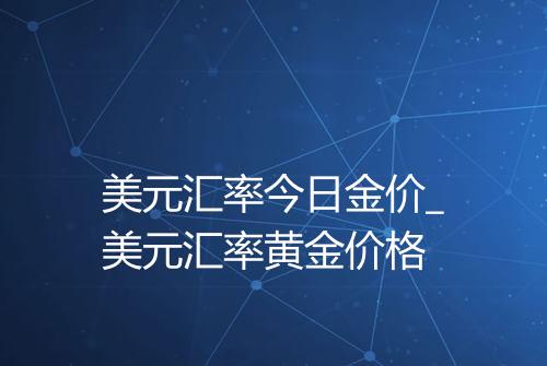 美元汇率今日金价_美元汇率黄金价格