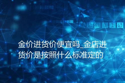 金价进货价便宜吗_金店进货价是按照什么标准定的