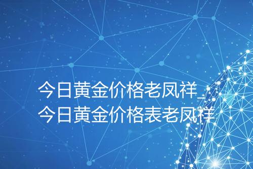 今日黄金价格老凤祥_今日黄金价格表老凤祥