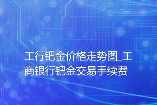 工行钯金价格走势图_工商银行钯金交易手续费