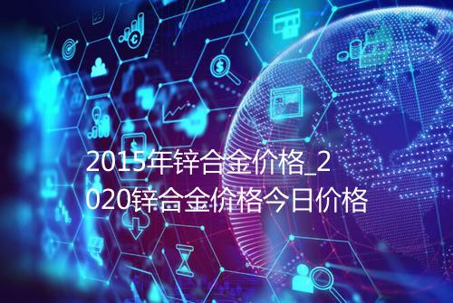 2015年锌合金价格_2020锌合金价格今日价格