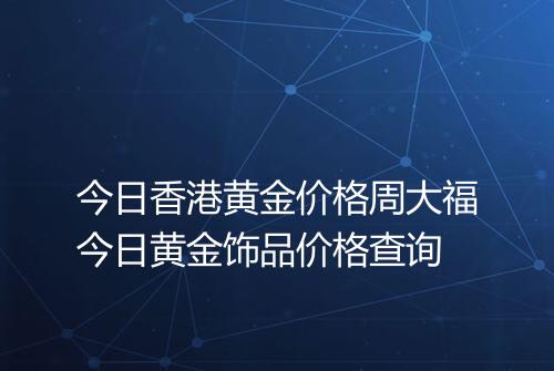 今日香港黄金价格周大福今日黄金饰品价格查询