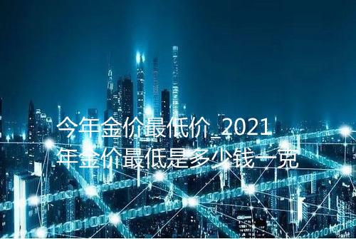 今年金价最低价_2021年金价最低是多少钱一克