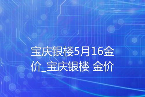 宝庆银楼5月16金价_宝庆银楼 金价