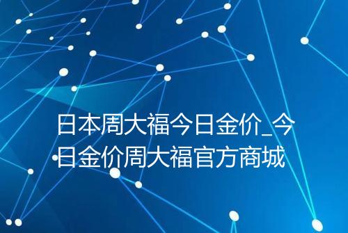 日本周大福今日金价_今日金价周大福官方商城
