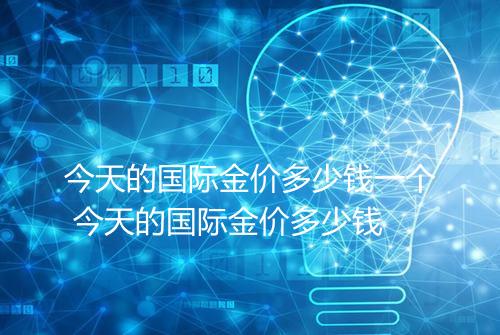 今天的国际金价多少钱一个 今天的国际金价多少钱