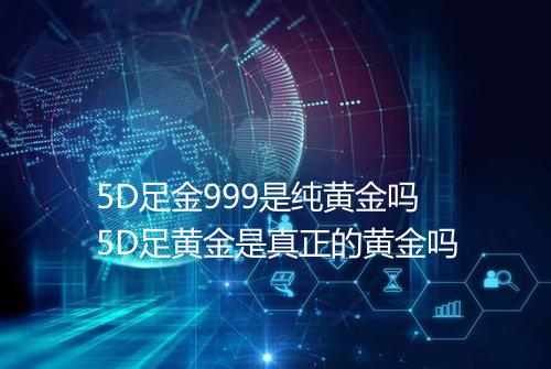 5D足金999是纯黄金吗5D足黄金是真正的黄金吗