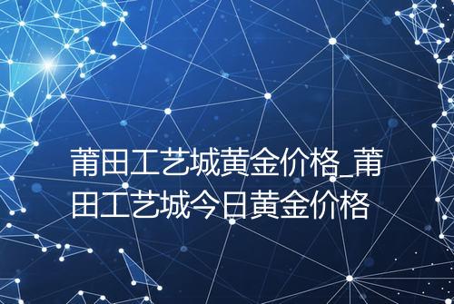 莆田工艺城黄金价格_莆田工艺城今日黄金价格