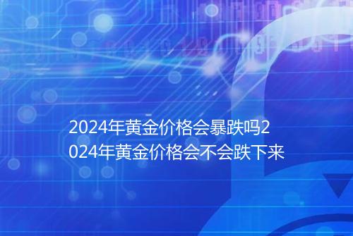 2024年黄金价格会暴跌吗2024年黄金价格会不会跌下来