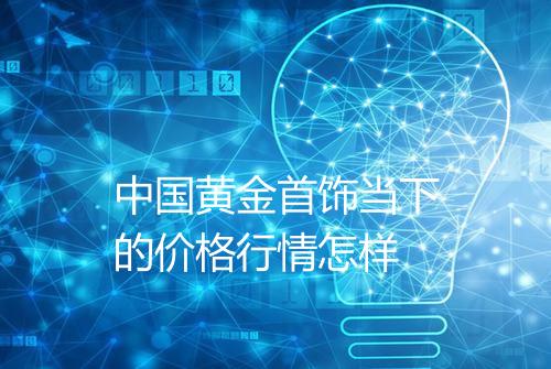 中国黄金首饰当下的价格行情怎样
