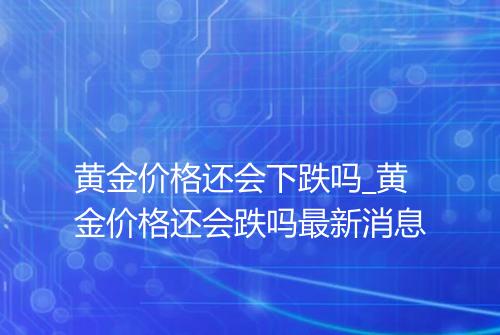 黄金价格还会下跌吗_黄金价格还会跌吗最新消息