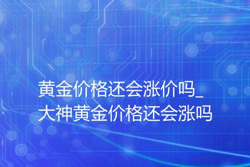 黄金价格还会涨价吗_大神黄金价格还会涨吗