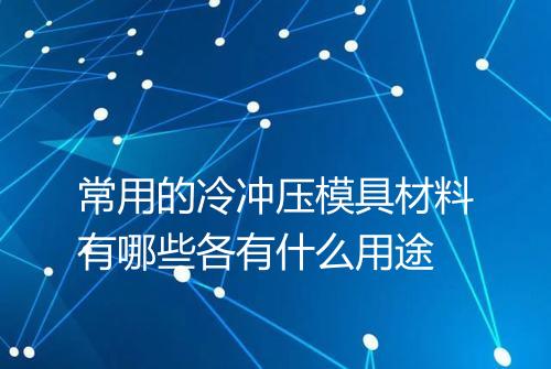 常用的冷冲压模具材料有哪些各有什么用途