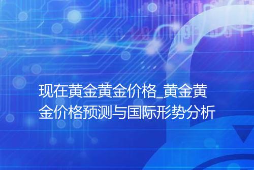 现在黄金黄金价格_黄金黄金价格预测与国际形势分析
