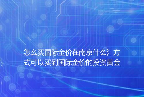 怎么买国际金价在南京什么氵方式可以买到国际金价的投资黄金