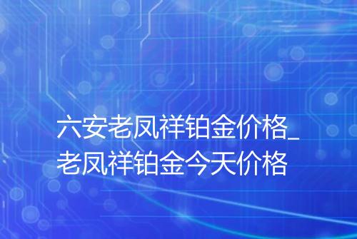 六安老凤祥铂金价格_老凤祥铂金今天价格