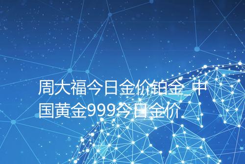 周大福今日金价铂金_中国黄金999今日金价