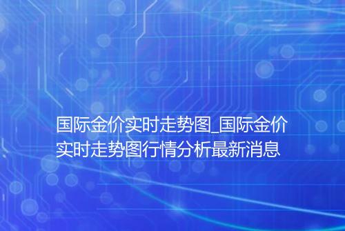 国际金价实时走势图_国际金价实时走势图行情分析最新消息