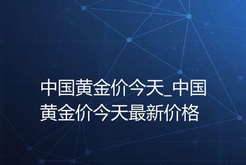 中国黄金价今天_中国黄金价今天最新价格