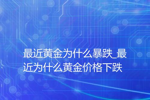 最近黄金为什么暴跌_最近为什么黄金价格下跌