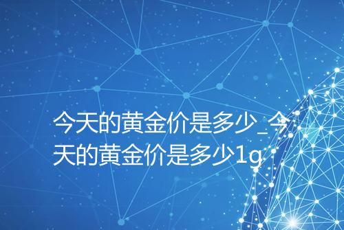 今天的黄金价是多少_今天的黄金价是多少1g