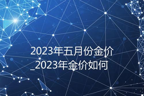 2023年五月份金价_2023年金价如何