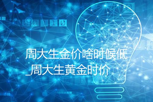 周大生金价啥时候低_周大生黄金时价