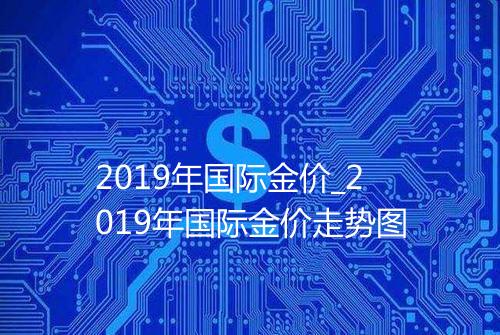 2019年国际金价_2019年国际金价走势图