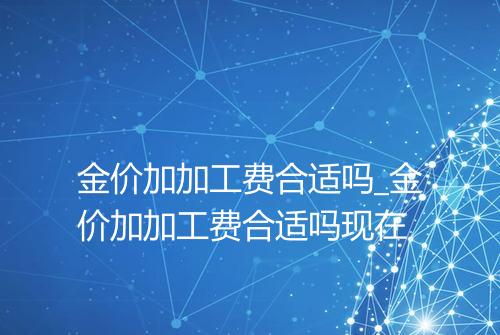 金价加加工费合适吗_金价加加工费合适吗现在