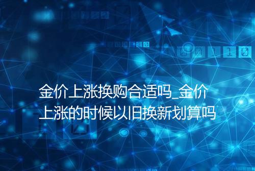 金价上涨换购合适吗_金价上涨的时候以旧换新划算吗