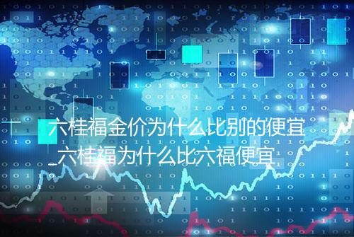 六桂福金价为什么比别的便宜_六桂福为什么比六福便宜