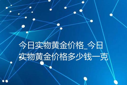今日实物黄金价格_今日实物黄金价格多少钱一克