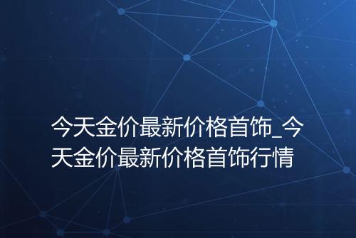 今天金价最新价格首饰_今天金价最新价格首饰行情