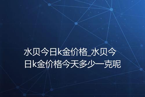 水贝今日k金价格_水贝今日k金价格今天多少一克呢