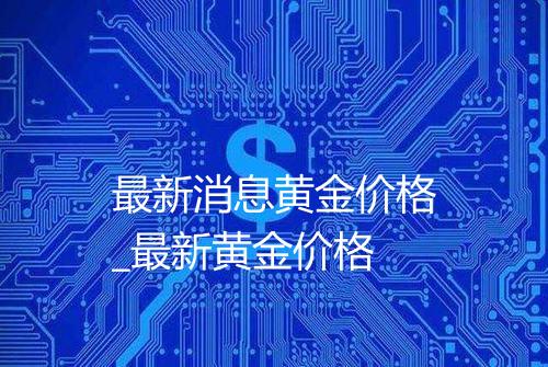 最新消息黄金价格_最新黄金价格