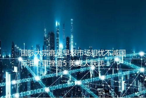 国际大宗商品早报市场担忧不减国际油价重挫逾5 美麦大跌武汉中商