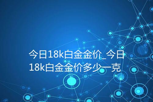 今日18k白金金价_今日18k白金金价多少一克
