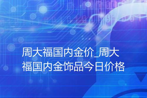 周大福国内金价_周大福国内金饰品今日价格