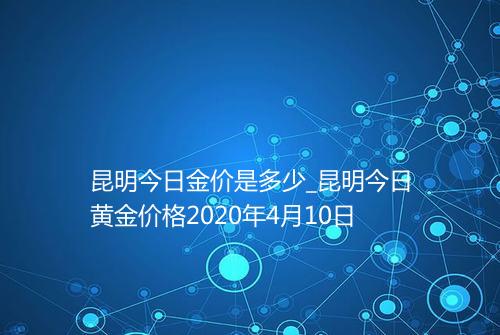 昆明今日金价是多少_昆明今日黄金价格2020年4月10日