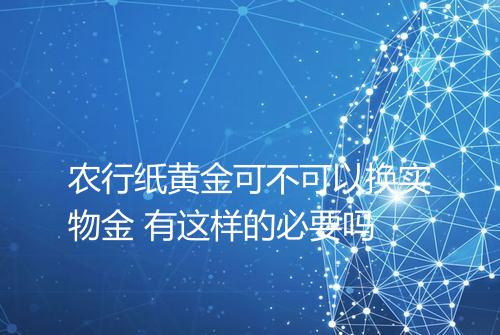 农行纸黄金可不可以换实物金 有这样的必要吗