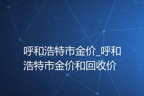 呼和浩特市金价_呼和浩特市金价和回收价